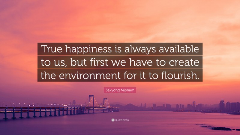 Sakyong Mipham Quote: “True happiness is always available to us, but first we have to create the environment for it to flourish.”