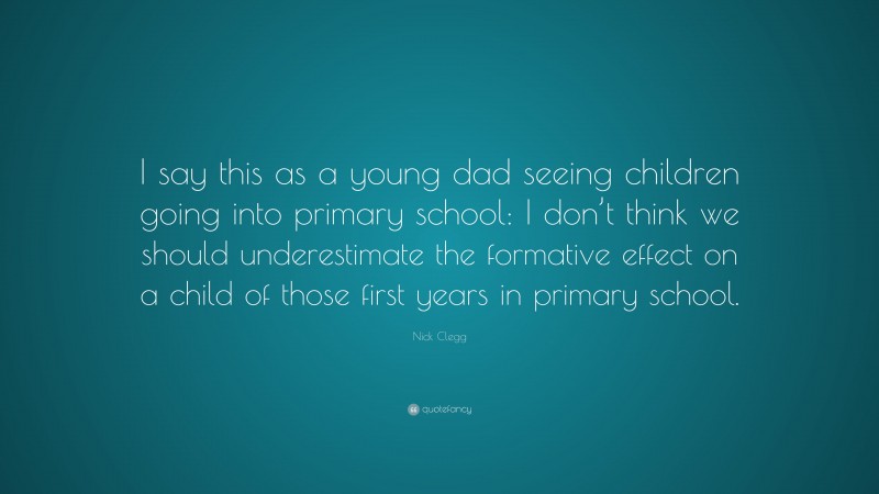 Nick Clegg Quote: “I say this as a young dad seeing children going into primary school: I don’t think we should underestimate the formative effect on a child of those first years in primary school.”