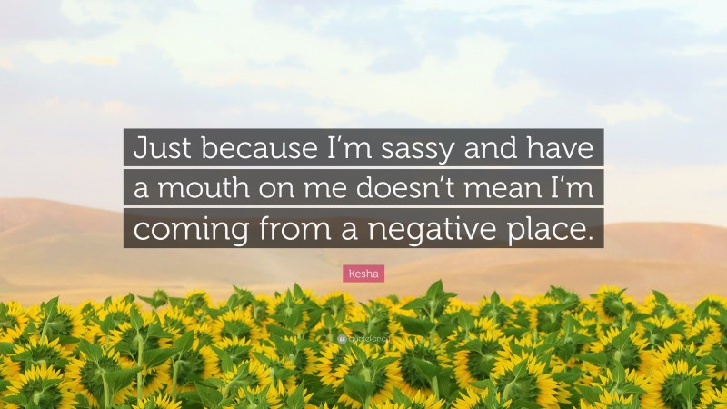 Kesha Quote: “Just because I’m sassy and have a mouth on me doesn’t mean I’m coming from a negative place.”