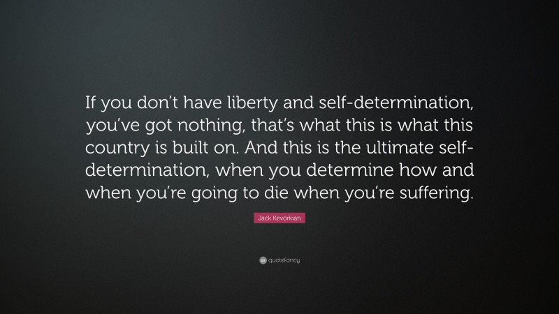 Jack Kevorkian Quote: “If you don’t have liberty and self-determination, you’ve got nothing, that’s what this is what this country is built on. And this is the ultimate self-determination, when you determine how and when you’re going to die when you’re suffering.”