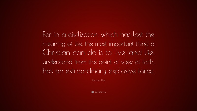 Jacques Ellul Quote: “For in a civilization which has lost the meaning of life, the most important thing a Christian can do is to live, and life, understood from the point of view of faith, has an extraordinary explosive force.”