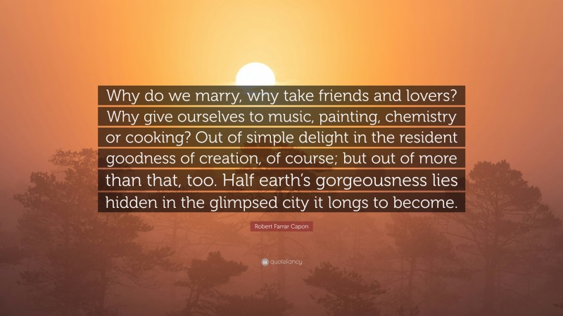 Robert Farrar Capon Quote: “Why do we marry, why take friends and lovers? Why give ourselves to music, painting, chemistry or cooking? Out of simple delight in the resident goodness of creation, of course; but out of more than that, too. Half earth’s gorgeousness lies hidden in the glimpsed city it longs to become.”