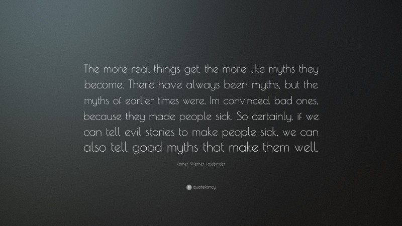 Rainer Werner Fassbinder Quote: “The more real things get, the more like myths they become. There have always been myths, but the myths of earlier times were, Im convinced, bad ones, because they made people sick. So certainly, if we can tell evil stories to make people sick, we can also tell good myths that make them well.”