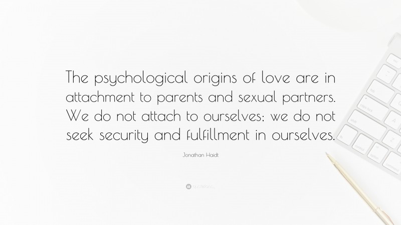 Jonathan Haidt Quote: “The psychological origins of love are in attachment to parents and sexual partners. We do not attach to ourselves; we do not seek security and fulfillment in ourselves.”