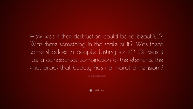 Kim Stanley Robinson Quote: “How was it that destruction could be so beautiful? Was there something in the scale of it? Was there some shadow in people, lusting for it? Or was it just a coincidental combination of the elements, the final proof that beauty has no moral dimension?”