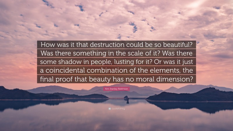 Kim Stanley Robinson Quote: “How was it that destruction could be so beautiful? Was there something in the scale of it? Was there some shadow in people, lusting for it? Or was it just a coincidental combination of the elements, the final proof that beauty has no moral dimension?”