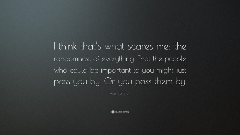 Peter Cameron Quote: “I think that’s what scares me: the randomness of everything. That the people who could be important to you might just pass you by. Or you pass them by.”