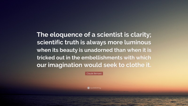 Claude Bernard Quote: “The eloquence of a scientist is clarity; scientific truth is always more luminous when its beauty is unadorned than when it is tricked out in the embellishments with which our imagination would seek to clothe it.”