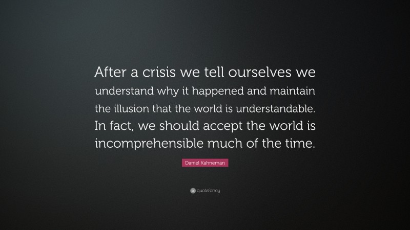 Daniel Kahneman Quote: “After a crisis we tell ourselves we understand why it happened and maintain the illusion that the world is understandable. In fact, we should accept the world is incomprehensible much of the time.”