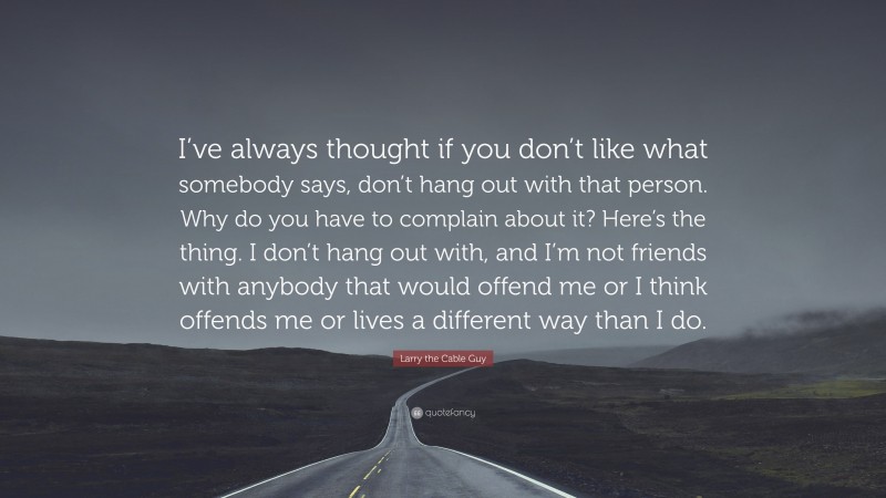 Larry the Cable Guy Quote: “I’ve always thought if you don’t like what somebody says, don’t hang out with that person. Why do you have to complain about it? Here’s the thing. I don’t hang out with, and I’m not friends with anybody that would offend me or I think offends me or lives a different way than I do.”