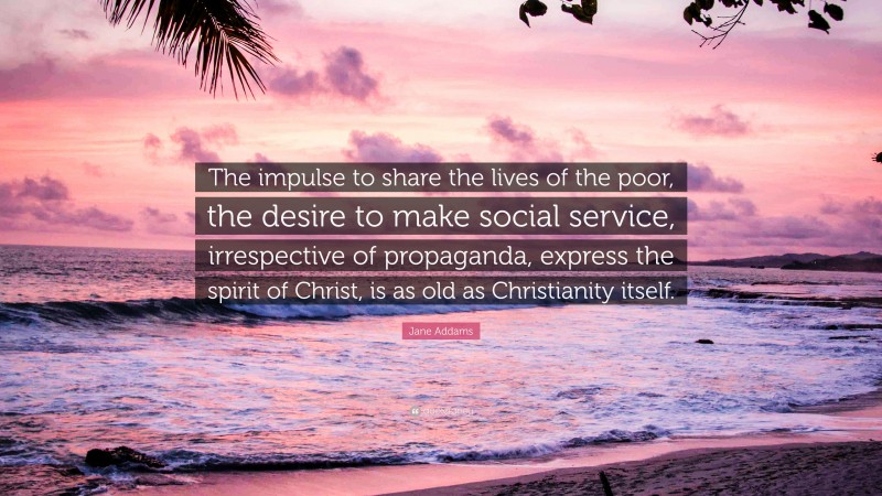 Jane Addams Quote: “The impulse to share the lives of the poor, the desire to make social service, irrespective of propaganda, express the spirit of Christ, is as old as Christianity itself.”