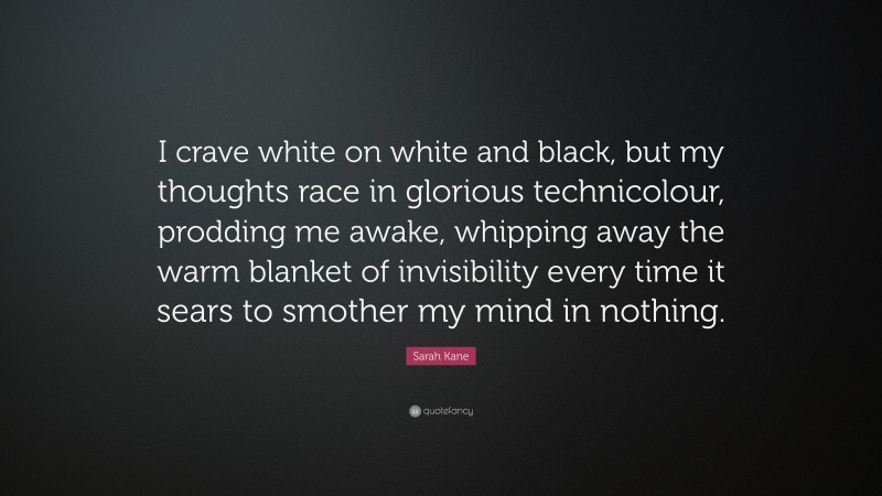 Sarah Kane Quote: “I crave white on white and black, but my thoughts race in glorious technicolour, prodding me awake, whipping away the warm blanket of invisibility every time it sears to smother my mind in nothing.”