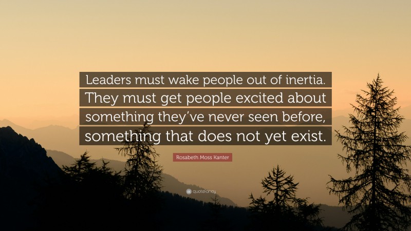 Rosabeth Moss Kanter Quote: “Leaders must wake people out of inertia. They must get people excited about something they’ve never seen before, something that does not yet exist.”