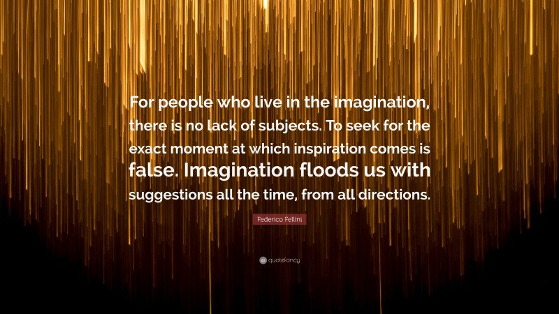 Federico Fellini Quote: “For people who live in the imagination, there is no lack of subjects. To seek for the exact moment at which inspiration comes is false. Imagination floods us with suggestions all the time, from all directions.”