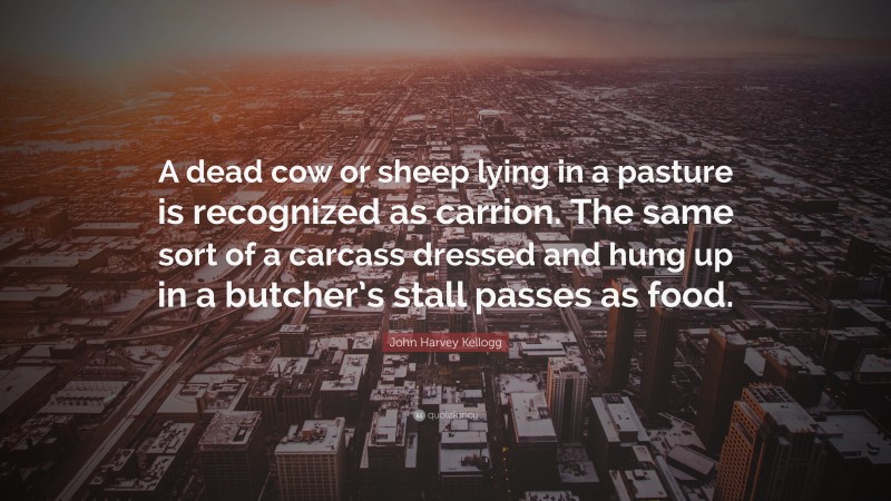 John Harvey Kellogg Quote: “A dead cow or sheep lying in a pasture is recognized as carrion. The same sort of a carcass dressed and hung up in a butcher’s stall passes as food.”