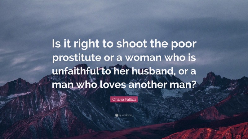 Oriana Fallaci Quote: “Is it right to shoot the poor prostitute or a woman who is unfaithful to her husband, or a man who loves another man?”