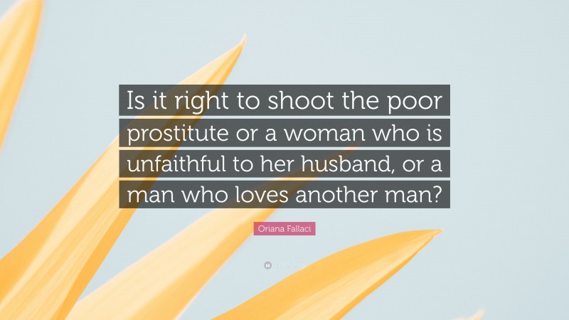 Oriana Fallaci Quote: “Is it right to shoot the poor prostitute or a woman who is unfaithful to her husband, or a man who loves another man?”