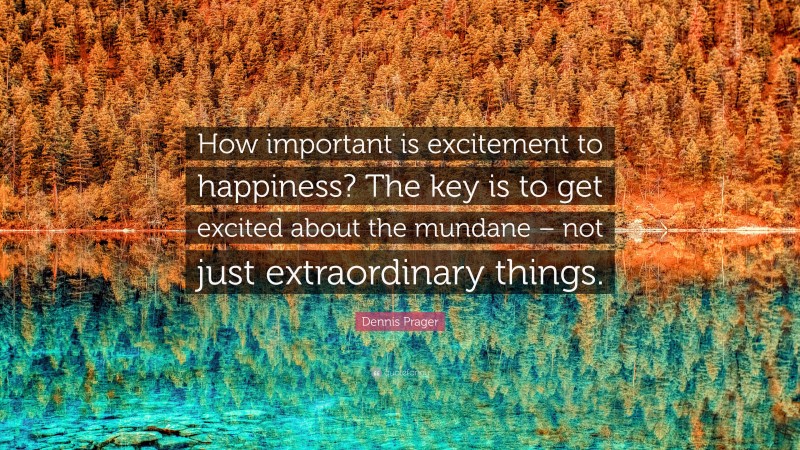 Dennis Prager Quote: “How important is excitement to happiness? The key is to get excited about the mundane – not just extraordinary things.”
