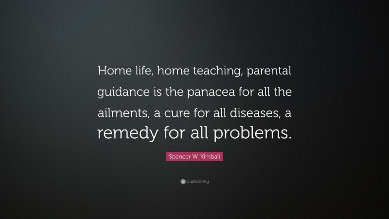 Spencer W. Kimball Quote: “Home life, home teaching, parental guidance is the panacea for all the ailments, a cure for all diseases, a remedy for all problems.”