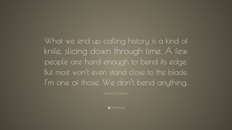 Barbara Kingsolver Quote: “What we end up calling history is a kind of knife, slicing down through time. A few people are hard enough to bend its edge. But most won’t even stand close to the blade. I’m one of those. We don’t bend anything.”