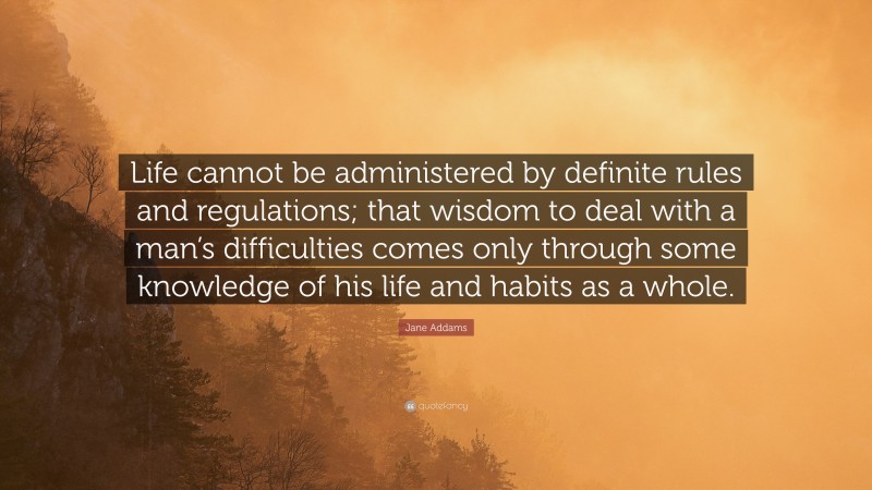 Jane Addams Quote: “Life cannot be administered by definite rules and regulations; that wisdom to deal with a man’s difficulties comes only through some knowledge of his life and habits as a whole.”