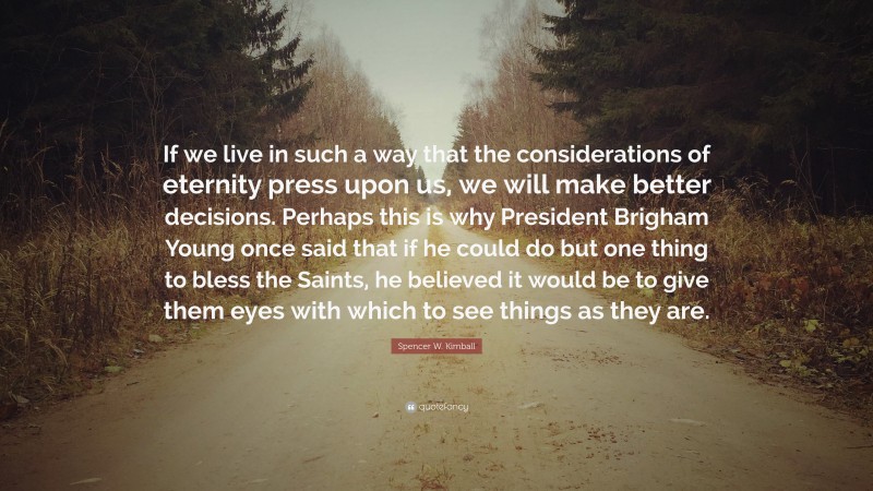 Spencer W. Kimball Quote: “If we live in such a way that the considerations of eternity press upon us, we will make better decisions. Perhaps this is why President Brigham Young once said that if he could do but one thing to bless the Saints, he believed it would be to give them eyes with which to see things as they are.”