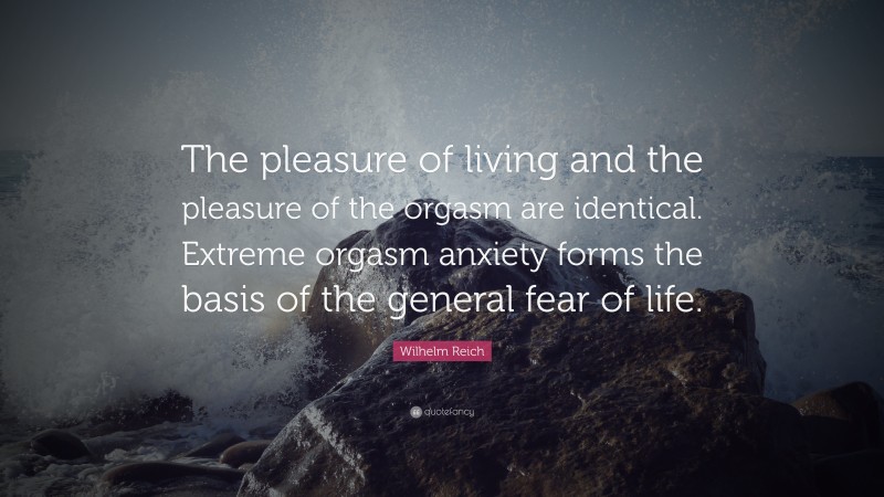 Wilhelm Reich Quote: “The pleasure of living and the pleasure of the orgasm are identical. Extreme orgasm anxiety forms the basis of the general fear of life.”
