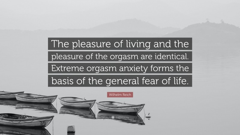 Wilhelm Reich Quote: “The pleasure of living and the pleasure of the orgasm are identical. Extreme orgasm anxiety forms the basis of the general fear of life.”