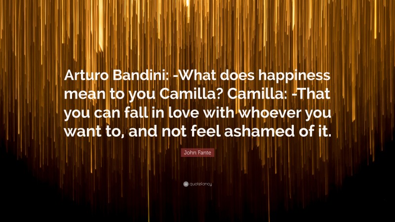 John Fante Quote: “Arturo Bandini: -What does happiness mean to you Camilla? Camilla: -That you can fall in love with whoever you want to, and not feel ashamed of it.”