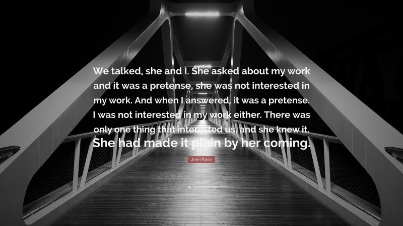 John Fante Quote: “We talked, she and I. She asked about my work and it was a pretense, she was not interested in my work. And when I answered, it was a pretense. I was not interested in my work either. There was only one thing that interested us, and she knew it. She had made it plain by her coming.”