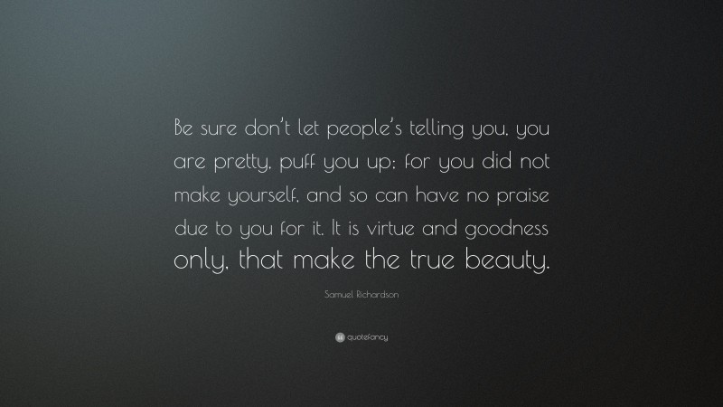 Samuel Richardson Quote: “Be sure don’t let people’s telling you, you are pretty, puff you up; for you did not make yourself, and so can have no praise due to you for it. It is virtue and goodness only, that make the true beauty.”