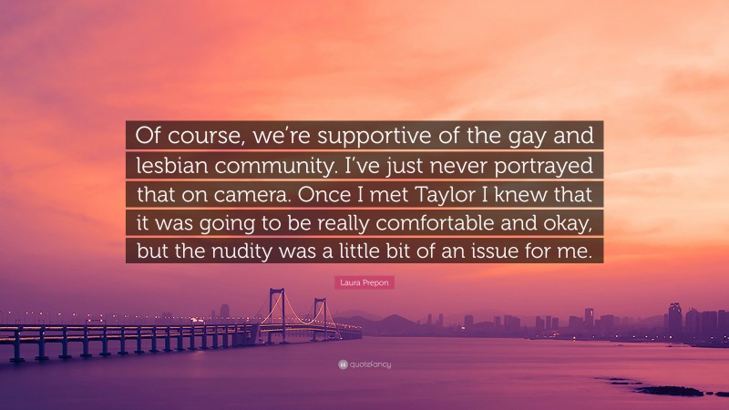 Laura Prepon Quote: “Of course, we’re supportive of the gay and lesbian community. I’ve just never portrayed that on camera. Once I met Taylor I knew that it was going to be really comfortable and okay, but the nudity was a little bit of an issue for me.”