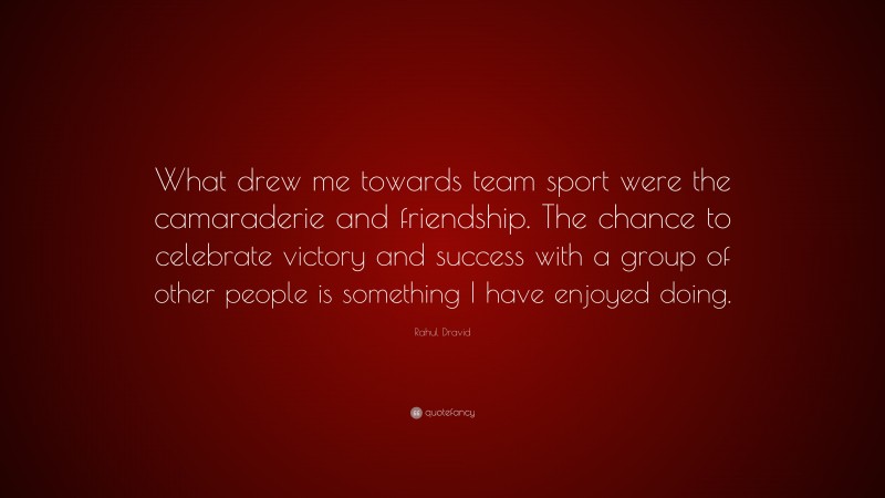 Rahul Dravid Quote: “What drew me towards team sport were the camaraderie and friendship. The chance to celebrate victory and success with a group of other people is something I have enjoyed doing.”