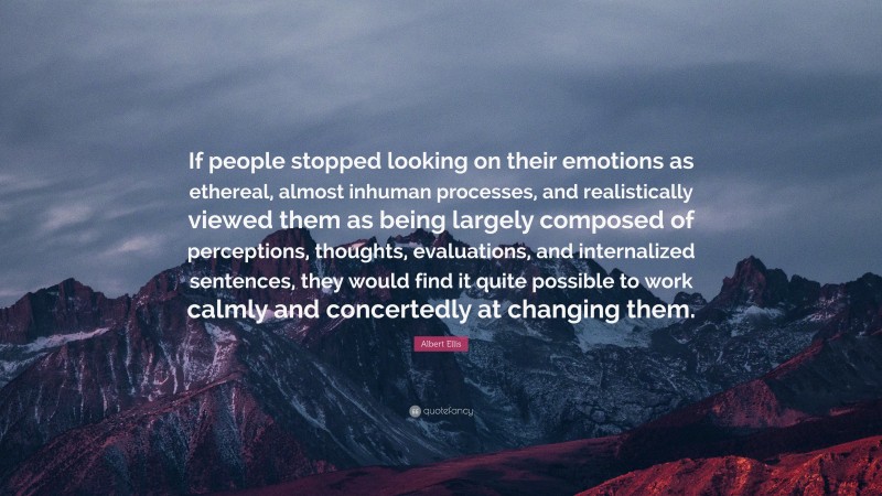 Albert Ellis Quote: “If people stopped looking on their emotions as ethereal, almost inhuman processes, and realistically viewed them as being largely composed of perceptions, thoughts, evaluations, and internalized sentences, they would find it quite possible to work calmly and concertedly at changing them.”