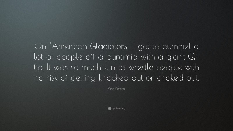 Gina Carano Quote: “On ‘American Gladiators,’ I got to pummel a lot of people off a pyramid with a giant Q-tip. It was so much fun to wrestle people with no risk of getting knocked out or choked out.”