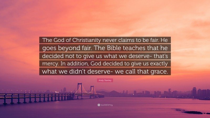 Andy Stanley Quote: “The God of Christianity never claims to be fair. He goes beyond fair. The Bible teaches that he decided not to give us what we deserve- that’s mercy. In addition, God decided to give us exactly what we didn’t deserve- we call that grace.”