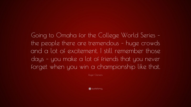 Roger Clemens Quote: “Going to Omaha for the College World Series – the people there are tremendous – huge crowds and a lot of excitement. I still remember those days – you make a lot of friends that you never forget when you win a championship like that.”