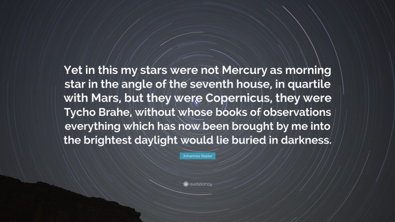 Johannes Kepler Quote: “Yet in this my stars were not Mercury as morning star in the angle of the seventh house, in quartile with Mars, but they were Copernicus, they were Tycho Brahe, without whose books of observations everything which has now been brought by me into the brightest daylight would lie buried in darkness.”