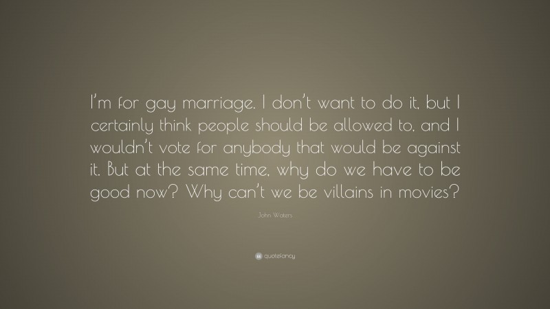 John Waters Quote: “I’m for gay marriage. I don’t want to do it, but I certainly think people should be allowed to, and I wouldn’t vote for anybody that would be against it. But at the same time, why do we have to be good now? Why can’t we be villains in movies?”
