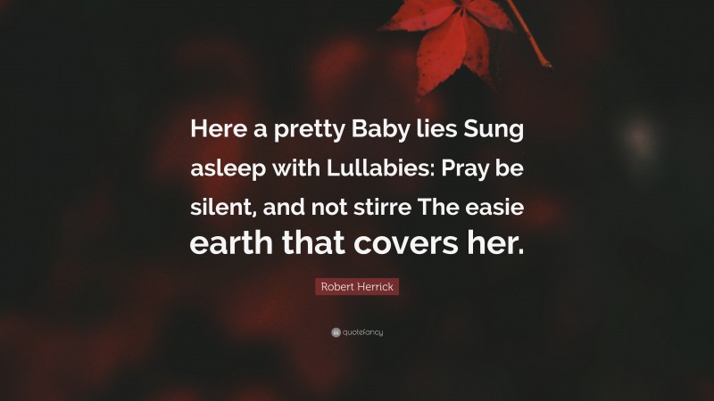 Robert Herrick Quote: “Here a pretty Baby lies Sung asleep with Lullabies: Pray be silent, and not stirre The easie earth that covers her.”