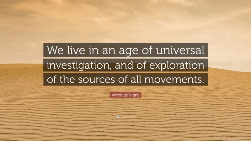 Alfred de Vigny Quote: “We live in an age of universal investigation, and of exploration of the sources of all movements.”