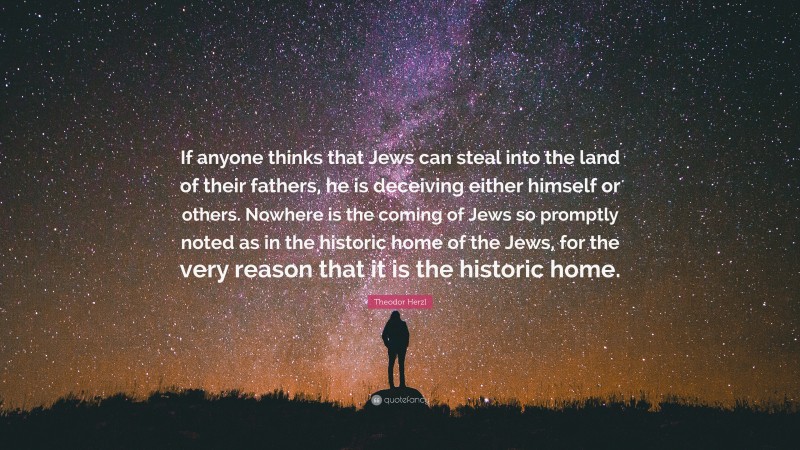 Theodor Herzl Quote: “If anyone thinks that Jews can steal into the land of their fathers, he is deceiving either himself or others. Nowhere is the coming of Jews so promptly noted as in the historic home of the Jews, for the very reason that it is the historic home.”