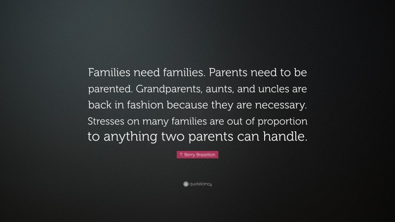 T. Berry Brazelton Quote: “Families need families. Parents need to be parented. Grandparents, aunts, and uncles are back in fashion because they are necessary. Stresses on many families are out of proportion to anything two parents can handle.”