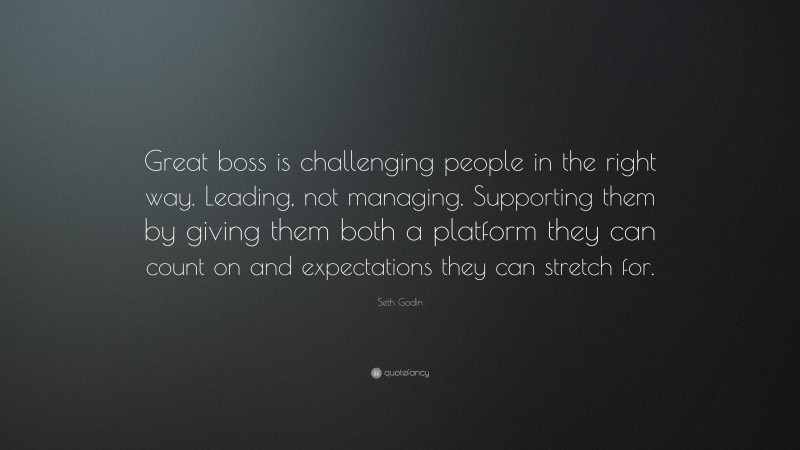 Seth Godin Quote: “Great boss is challenging people in the right way. Leading, not managing. Supporting them by giving them both a platform they can count on and expectations they can stretch for.”