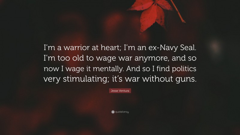 Jesse Ventura Quote: “I’m a warrior at heart; I’m an ex-Navy Seal. I’m too old to wage war anymore, and so now I wage it mentally. And so I find politics very stimulating; it’s war without guns.”