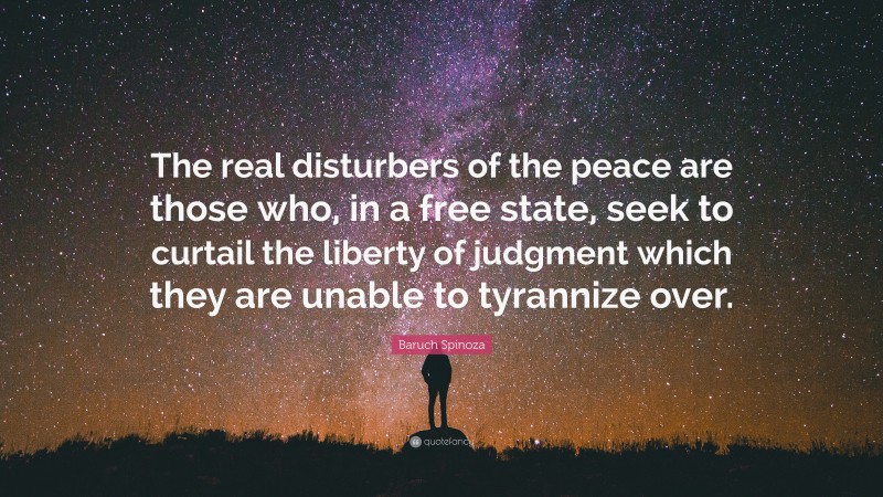 Baruch Spinoza Quote: “The real disturbers of the peace are those who, in a free state, seek to curtail the liberty of judgment which they are unable to tyrannize over.”