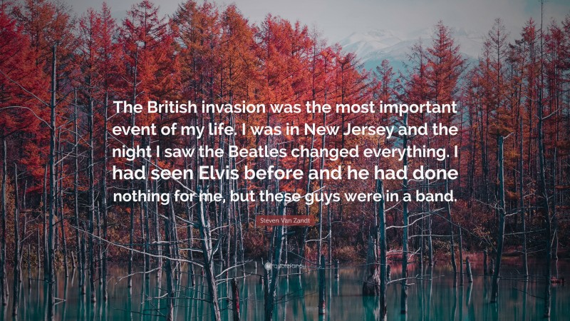 Steven Van Zandt Quote: “The British invasion was the most important event of my life. I was in New Jersey and the night I saw the Beatles changed everything. I had seen Elvis before and he had done nothing for me, but these guys were in a band.”