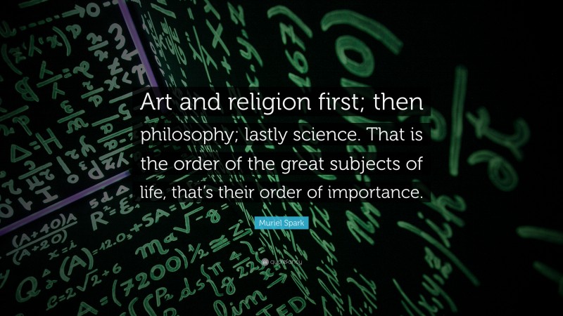Muriel Spark Quote: “Art and religion first; then philosophy; lastly science. That is the order of the great subjects of life, that’s their order of importance.”