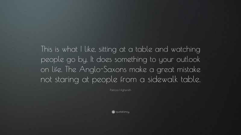 Patricia Highsmith Quote: “This is what I like, sitting at a table and watching people go by. It does something to your outlook on life. The Anglo-Saxons make a great mistake not staring at people from a sidewalk table.”