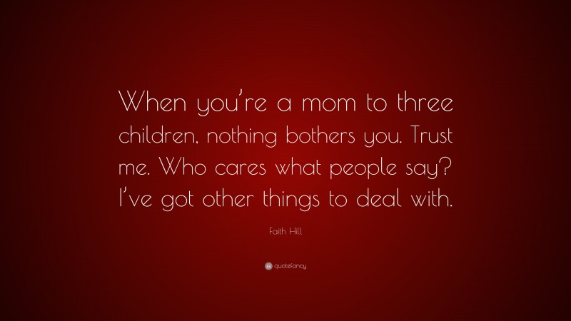 Faith Hill Quote: “When you’re a mom to three children, nothing bothers you. Trust me. Who cares what people say? I’ve got other things to deal with.”